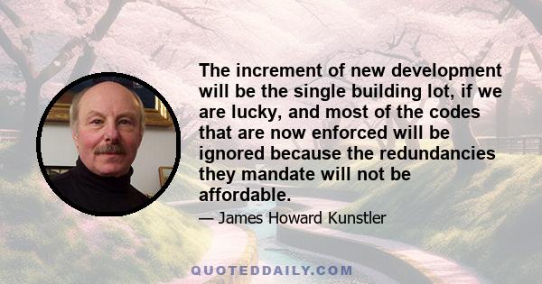 The increment of new development will be the single building lot, if we are lucky, and most of the codes that are now enforced will be ignored because the redundancies they mandate will not be affordable.