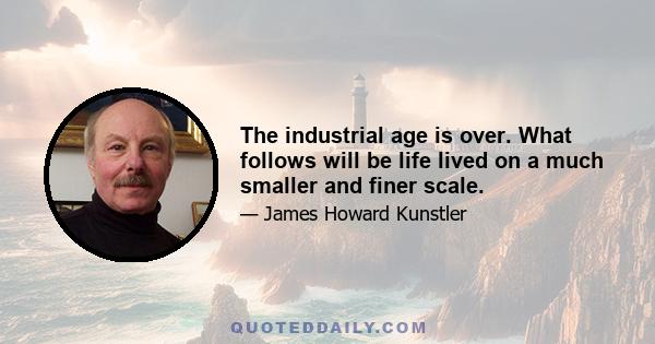 The industrial age is over. What follows will be life lived on a much smaller and finer scale.