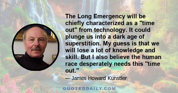 The Long Emergency will be chiefly characterized as a time out from technology. It could plunge us into a dark age of superstition. My guess is that we will lose a lot of knowledge and skill. But I also believe the