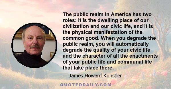 The public realm in America has two roles: it is the dwelling place of our civilization and our civic life, and it is the physical manifestation of the common good. When you degrade the public realm, you will