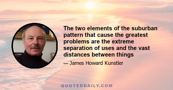 The two elements of the suburban pattern that cause the greatest problems are the extreme separation of uses and the vast distances between things