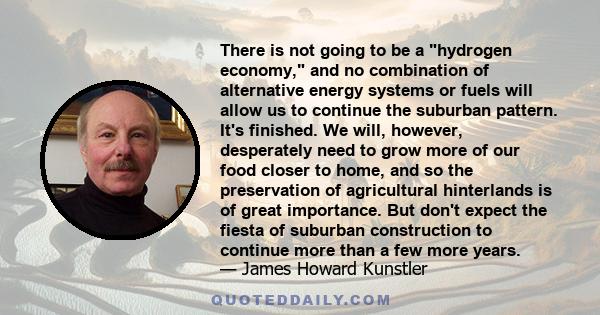 There is not going to be a hydrogen economy, and no combination of alternative energy systems or fuels will allow us to continue the suburban pattern. It's finished. We will, however, desperately need to grow more of