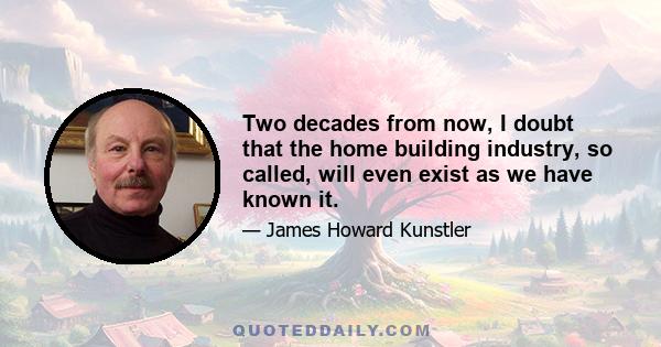 Two decades from now, I doubt that the home building industry, so called, will even exist as we have known it.