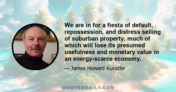 We are in for a fiesta of default, repossession, and distress selling of suburban property, much of which will lose its presumed usefulness and monetary value in an energy-scarce economy.