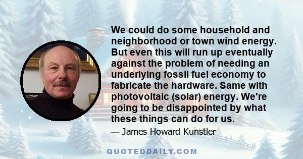 We could do some household and neighborhood or town wind energy. But even this will run up eventually against the problem of needing an underlying fossil fuel economy to fabricate the hardware. Same with photovoltaic