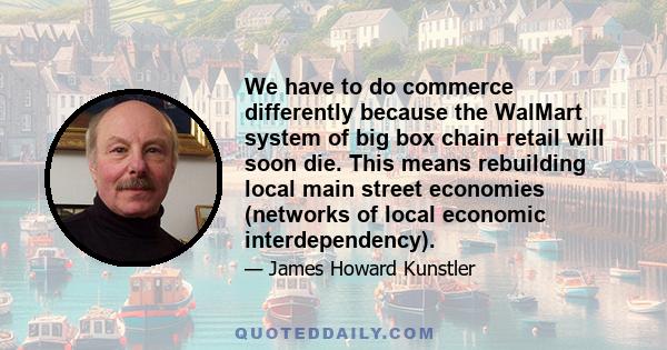 We have to do commerce differently because the WalMart system of big box chain retail will soon die. This means rebuilding local main street economies (networks of local economic interdependency).