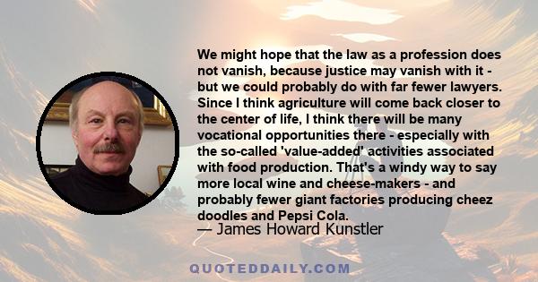 We might hope that the law as a profession does not vanish, because justice may vanish with it - but we could probably do with far fewer lawyers. Since I think agriculture will come back closer to the center of life, I