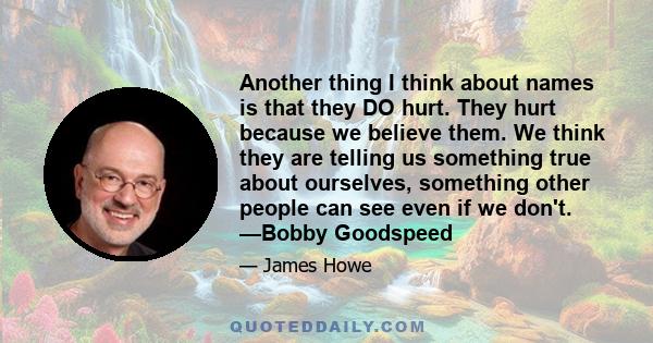 Another thing I think about names is that they DO hurt. They hurt because we believe them. We think they are telling us something true about ourselves, something other people can see even if we don't. —Bobby Goodspeed