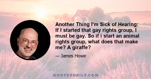 Another Thing I'm Sick of Hearing: If I started that gay rights group, I must be gay. So if i start an animal rights group, what does that make me? A giraffe?