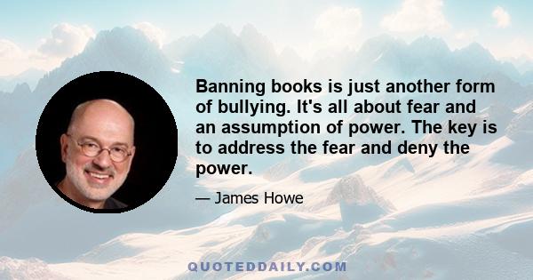 Banning books is just another form of bullying. It's all about fear and an assumption of power. The key is to address the fear and deny the power.