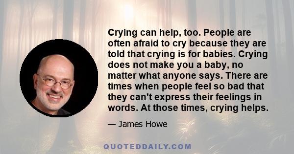 Crying can help, too. People are often afraid to cry because they are told that crying is for babies. Crying does not make you a baby, no matter what anyone says. There are times when people feel so bad that they can't