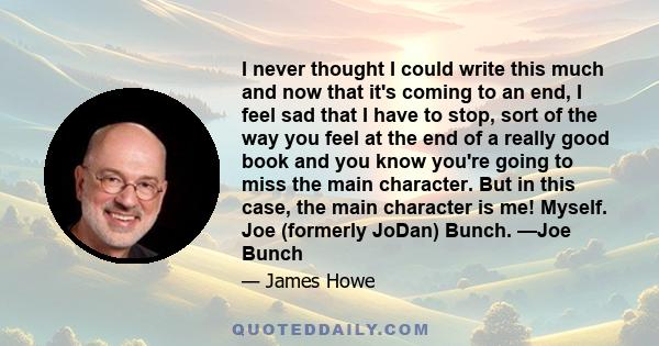 I never thought I could write this much and now that it's coming to an end, I feel sad that I have to stop, sort of the way you feel at the end of a really good book and you know you're going to miss the main character. 