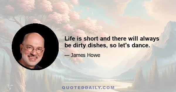 Life is short and there will always be dirty dishes, so let's dance.