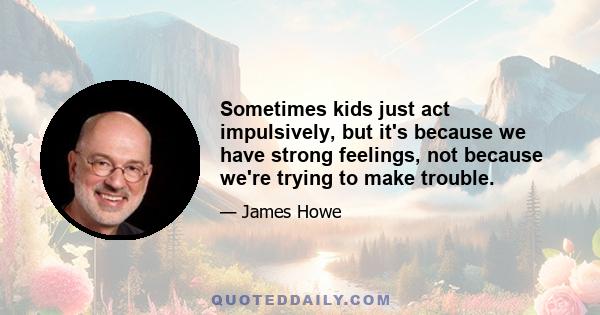 Sometimes kids just act impulsively, but it's because we have strong feelings, not because we're trying to make trouble.