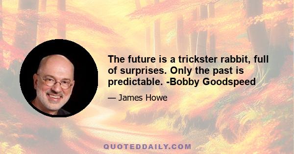 The future is a trickster rabbit, full of surprises. Only the past is predictable. -Bobby Goodspeed