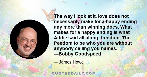 The way I look at it, love does not necessarily make for a happy ending any more than winning does. What makes for a happy ending is what Addie said all along: freedom. The freedom to be who you are without anybody