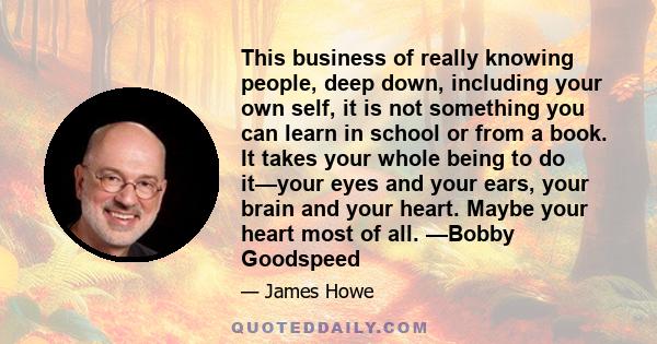 This business of really knowing people, deep down, including your own self, it is not something you can learn in school or from a book. It takes your whole being to do it—your eyes and your ears, your brain and your