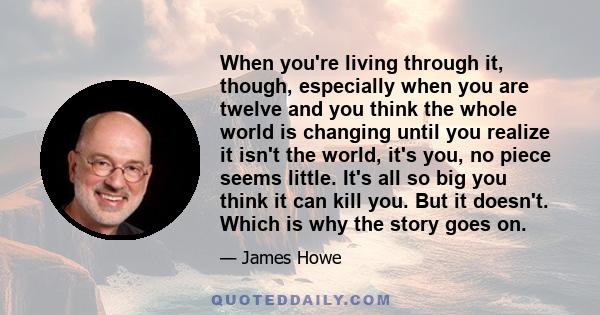 When you're living through it, though, especially when you are twelve and you think the whole world is changing until you realize it isn't the world, it's you, no piece seems little. It's all so big you think it can