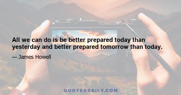 All we can do is be better prepared today than yesterday and better prepared tomorrow than today.