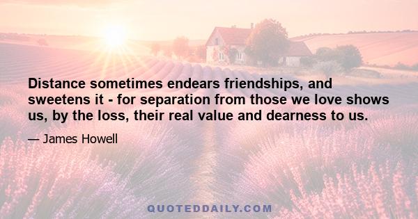 Distance sometimes endears friendships, and sweetens it - for separation from those we love shows us, by the loss, their real value and dearness to us.