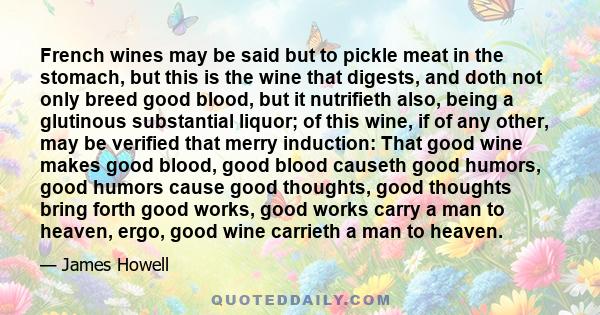 French wines may be said but to pickle meat in the stomach, but this is the wine that digests, and doth not only breed good blood, but it nutrifieth also, being a glutinous substantial liquor; of this wine, if of any