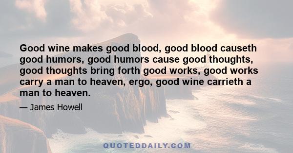 Good wine makes good blood, good blood causeth good humors, good humors cause good thoughts, good thoughts bring forth good works, good works carry a man to heaven, ergo, good wine carrieth a man to heaven.