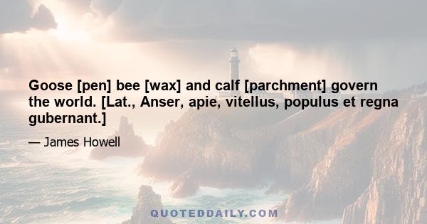 Goose [pen] bee [wax] and calf [parchment] govern the world. [Lat., Anser, apie, vitellus, populus et regna gubernant.]