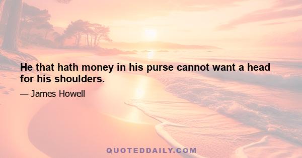 He that hath money in his purse cannot want a head for his shoulders.