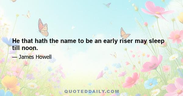 He that hath the name to be an early riser may sleep till noon.