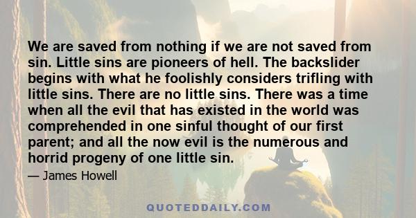 We are saved from nothing if we are not saved from sin. Little sins are pioneers of hell. The backslider begins with what he foolishly considers trifling with little sins. There are no little sins. There was a time when 