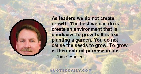 As leaders we do not create growth. The best we can do is create an environment that is conducive to growth. It is like planting a garden. You do not cause the seeds to grow. To grow is their natural purpose in life.