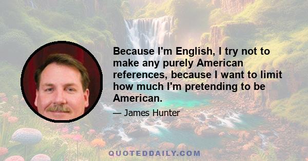 Because I'm English, I try not to make any purely American references, because I want to limit how much I'm pretending to be American.