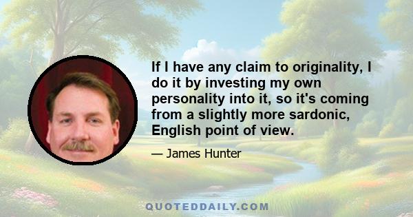 If I have any claim to originality, I do it by investing my own personality into it, so it's coming from a slightly more sardonic, English point of view.