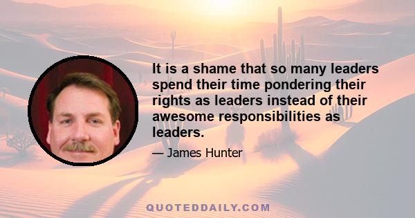 It is a shame that so many leaders spend their time pondering their rights as leaders instead of their awesome responsibilities as leaders.