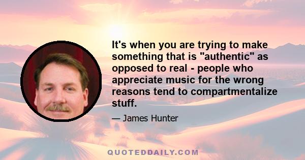 It's when you are trying to make something that is authentic as opposed to real - people who appreciate music for the wrong reasons tend to compartmentalize stuff.