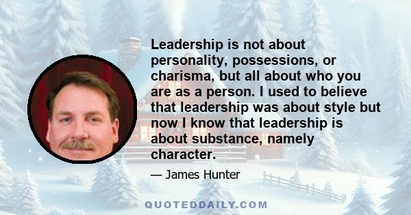 Leadership is not about personality, possessions, or charisma, but all about who you are as a person. I used to believe that leadership was about style but now I know that leadership is about substance, namely character.