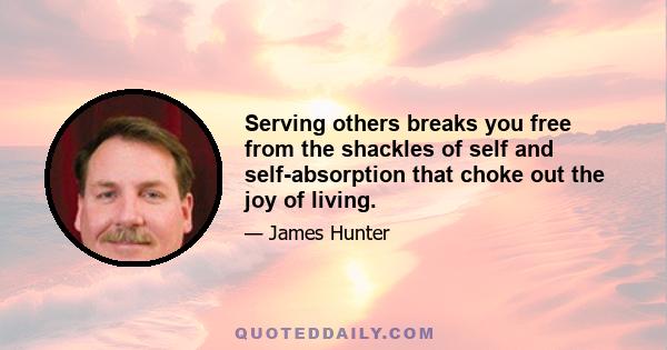 Serving others breaks you free from the shackles of self and self-absorption that choke out the joy of living.