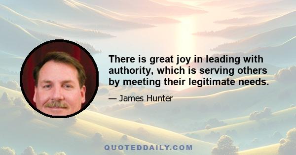 There is great joy in leading with authority, which is serving others by meeting their legitimate needs.