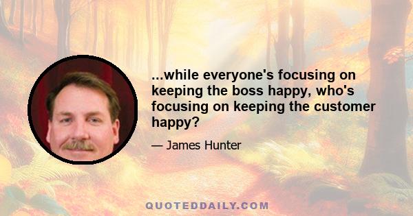 ...while everyone's focusing on keeping the boss happy, who's focusing on keeping the customer happy?