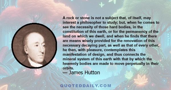 A rock or stone is not a subject that, of itself, may interest a philosopher to study; but, when he comes to see the necessity of those hard bodies, in the constitution of this earth, or for the permanency of the land