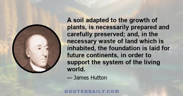 A soil adapted to the growth of plants, is necessarily prepared and carefully preserved; and, in the necessary waste of land which is inhabited, the foundation is laid for future continents, in order to support the