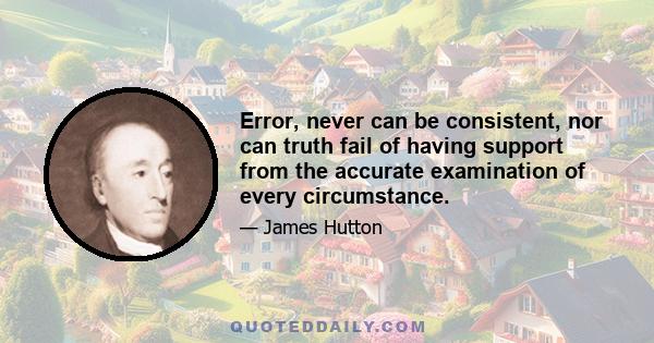 Error, never can be consistent, nor can truth fail of having support from the accurate examination of every circumstance.