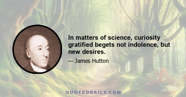 In matters of science, curiosity gratified begets not indolence, but new desires.