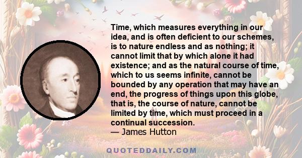 Time, which measures everything in our idea, and is often deficient to our schemes, is to nature endless and as nothing; it cannot limit that by which alone it had existence; and as the natural course of time, which to