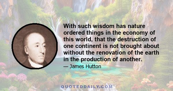 With such wisdom has nature ordered things in the economy of this world, that the destruction of one continent is not brought about without the renovation of the earth in the production of another.