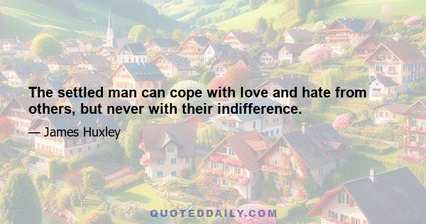 The settled man can cope with love and hate from others, but never with their indifference.