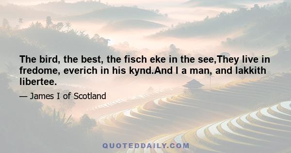 The bird, the best, the fisch eke in the see,They live in fredome, everich in his kynd.And I a man, and lakkith libertee.