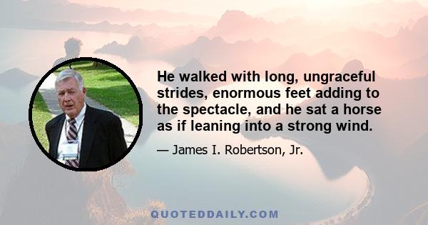 He walked with long, ungraceful strides, enormous feet adding to the spectacle, and he sat a horse as if leaning into a strong wind.