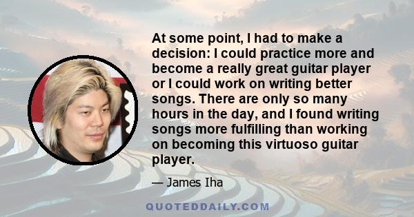 At some point, I had to make a decision: I could practice more and become a really great guitar player or I could work on writing better songs. There are only so many hours in the day, and I found writing songs more