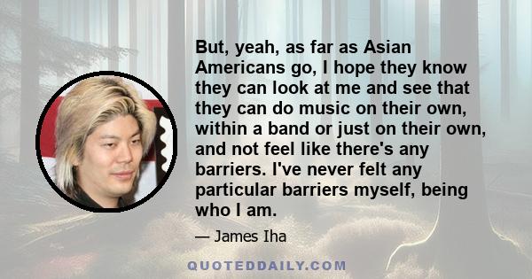 But, yeah, as far as Asian Americans go, I hope they know they can look at me and see that they can do music on their own, within a band or just on their own, and not feel like there's any barriers. I've never felt any